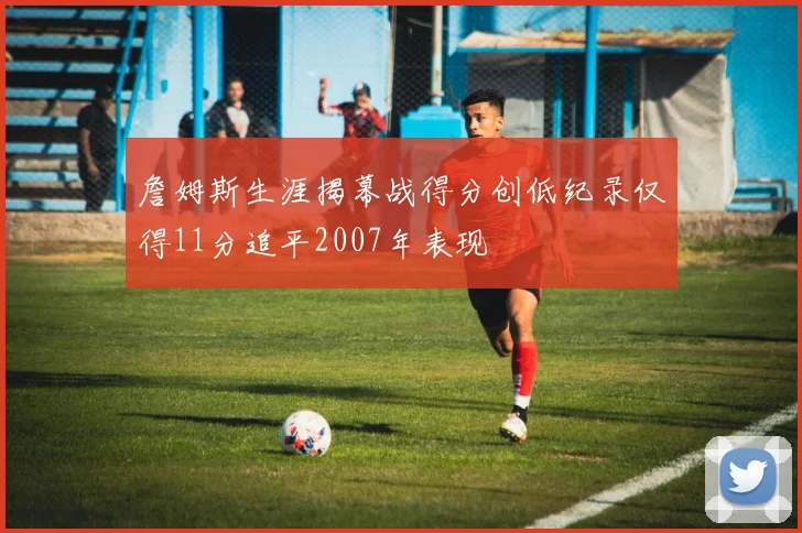 詹姆斯生涯揭幕战得分创低纪录仅得11分追平2007年表现