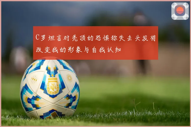 C罗坦言对秃顶的恐惧称失去头发将改变我的形象与自我认知