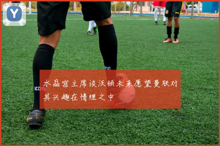 水晶宫主席谈沃顿未来愿望曼联对其兴趣在情理之中