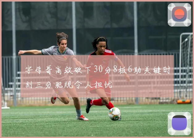 字母哥高效砍下30分8板6助关键时刻三分犯规令人担忧