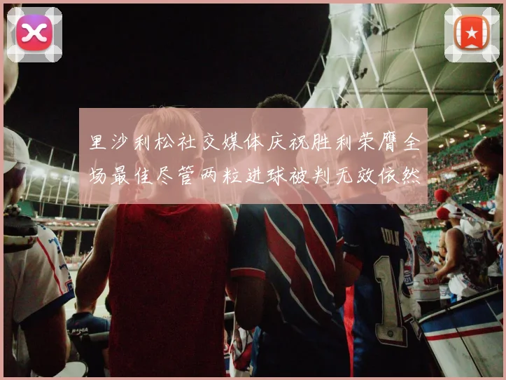 里沙利松社交媒体庆祝胜利荣膺全场最佳尽管两粒进球被判无效依然贡献助攻