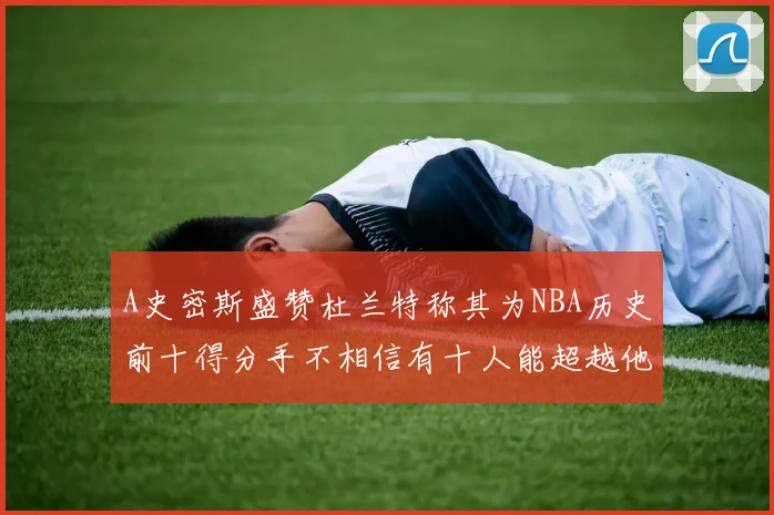 A史密斯盛赞杜兰特称其为NBA历史前十得分手不相信有十人能超越他