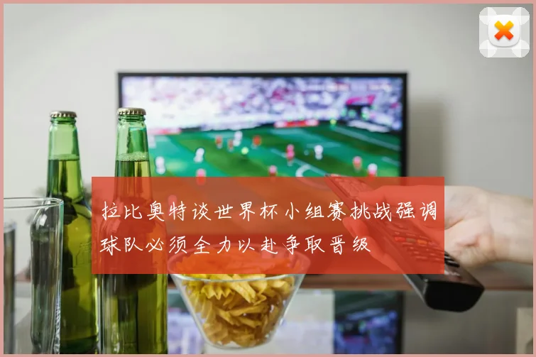 拉比奥特谈世界杯小组赛挑战强调球队必须全力以赴争取晋级
