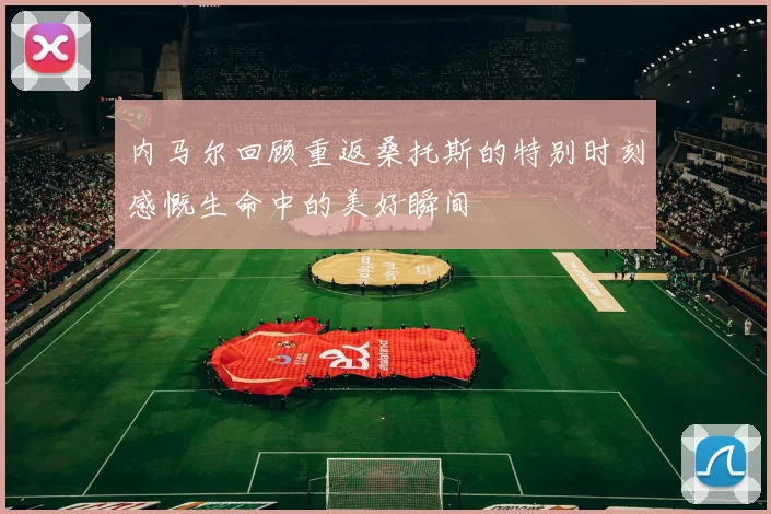 内马尔回顾重返桑托斯的特别时刻感慨生命中的美好瞬间