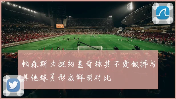 帕森斯力挺约基奇称其不爱假摔与其他球员形成鲜明对比