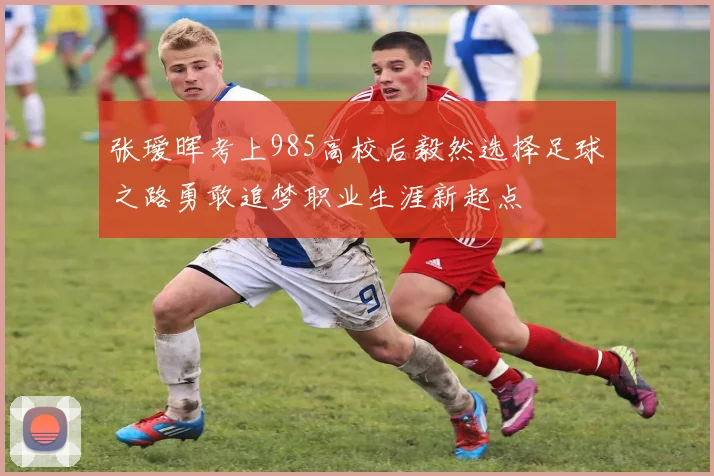 张瑷晖考上985高校后毅然选择足球之路勇敢追梦职业生涯新起点