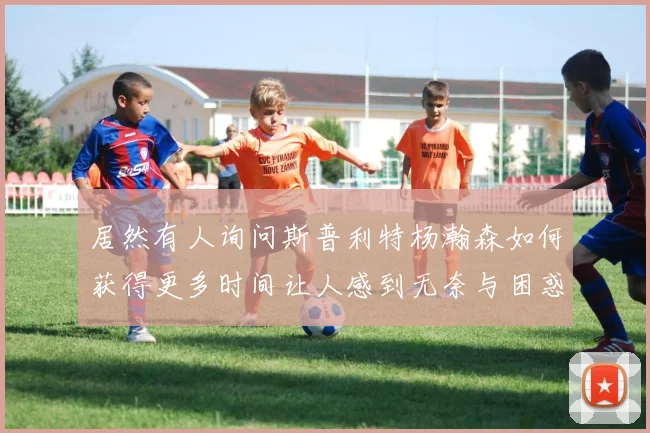 居然有人询问斯普利特杨瀚森如何获得更多时间让人感到无奈与困惑