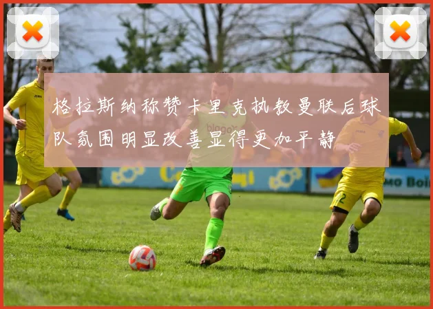 格拉斯纳称赞卡里克执教曼联后球队氛围明显改善显得更加平静