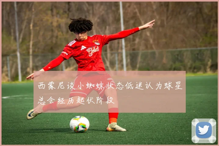 西蒙尼谈小蜘蛛状态低迷认为球星总会经历起伏阶段