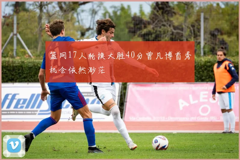 篮网17人轮换大胜40分曾凡博首秀机会依然渺茫