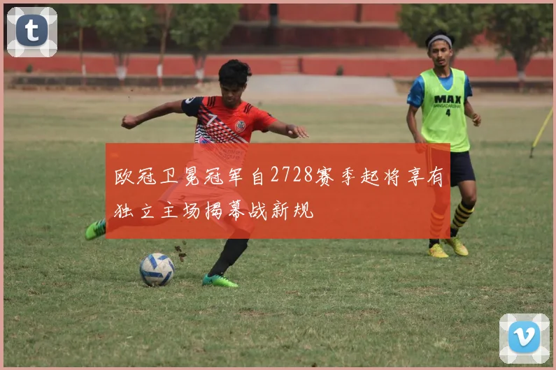 欧冠卫冕冠军自2728赛季起将享有独立主场揭幕战新规