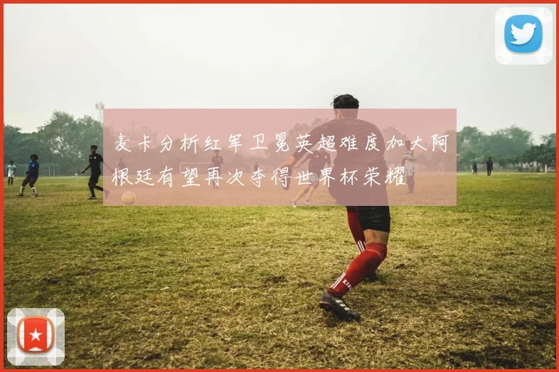 麦卡分析红军卫冕英超难度加大阿根廷有望再次夺得世界杯荣耀