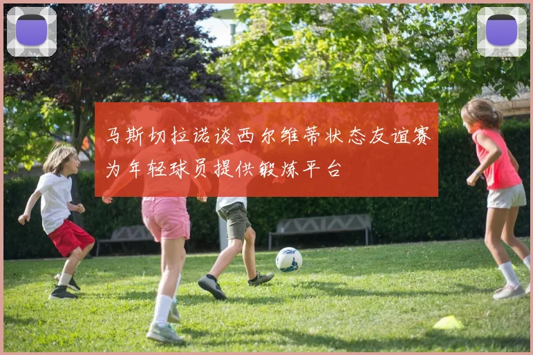 马斯切拉诺谈西尔维蒂状态友谊赛为年轻球员提供锻炼平台