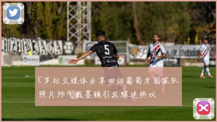 C罗社交媒体分享回归葡萄牙国家队照片帅气戴墨镜引发球迷热议