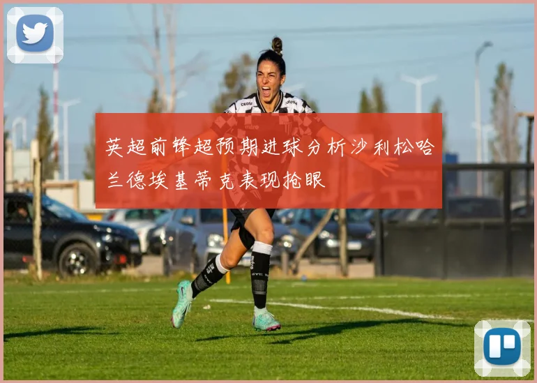 英超前锋超预期进球分析沙利松哈兰德埃基蒂克表现抢眼