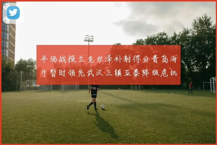 半场战报兰克尔泽补射得分青岛海牛暂时领先武汉三镇亚泰降级危机加剧