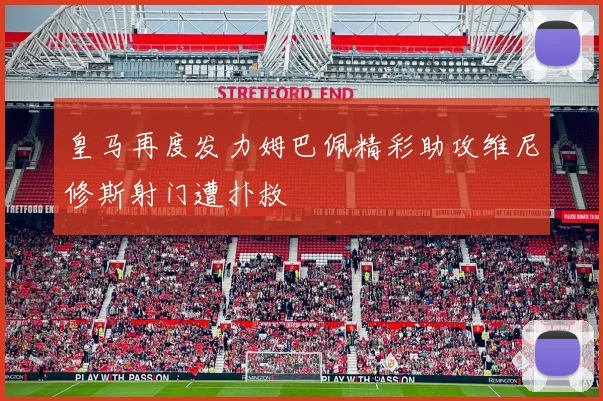 皇马再度发力姆巴佩精彩助攻维尼修斯射门遭扑救