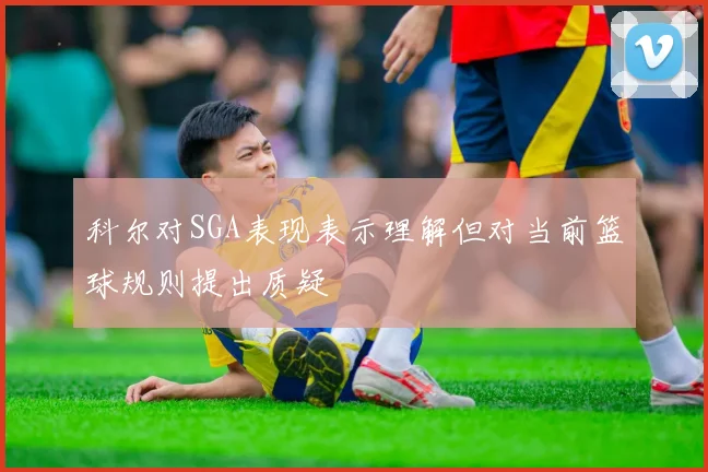 科尔对SGA表现表示理解但对当前篮球规则提出质疑