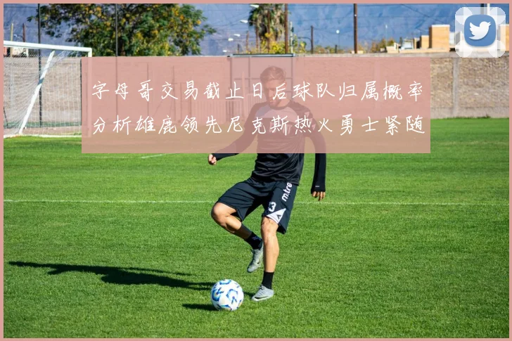 字母哥交易截止日后球队归属概率分析雄鹿领先尼克斯热火勇士紧随其后