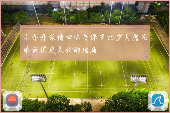 小乔丹深情回忆与保罗的岁月愿兄弟获得更美好的结局