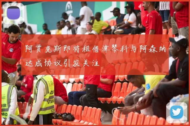 阿贾克斯即将租借津琴科与阿森纳达成协议引发关注