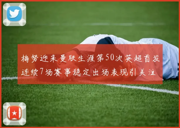 梅努迎来曼联生涯第50次英超首发连续7场赛事稳定出场表现引关注