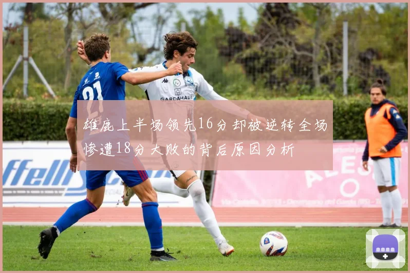 雄鹿上半场领先16分却被逆转全场惨遭18分大败的背后原因分析