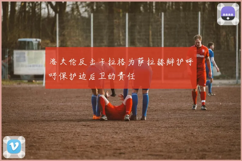 洛夫伦反击卡拉格为萨拉赫辩护呼吁保护边后卫的责任