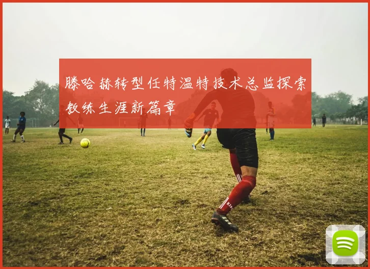 滕哈赫转型任特温特技术总监探索教练生涯新篇章
