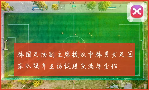 韩国足协副主席提议中韩男女足国家队隔年互访促进交流与合作