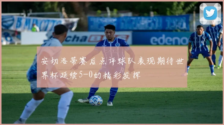 安切洛蒂赛后点评球队表现期待世界杯延续5-0的精彩发挥