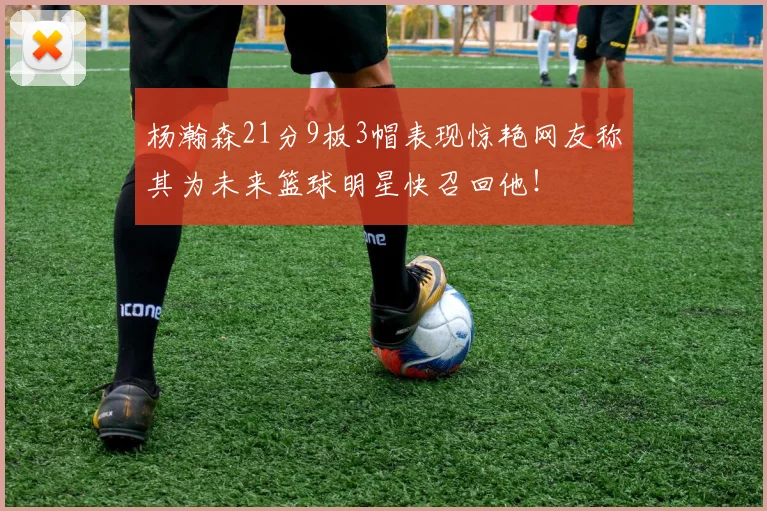 杨瀚森21分9板3帽表现惊艳网友称其为未来篮球明星快召回他！