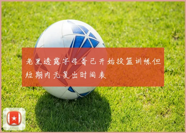 老里透露字母哥已开始投篮训练但短期内无复出时间表