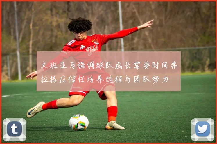 文班亚马强调球队成长需要时间弗拉格应信任培养过程与团队努力