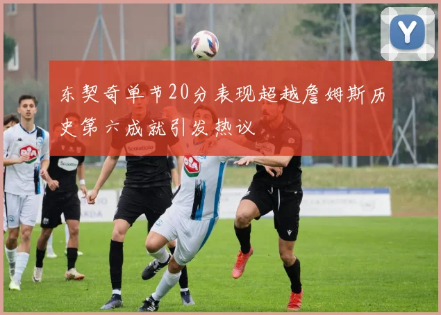 东契奇单节20分表现超越詹姆斯历史第六成就引发热议