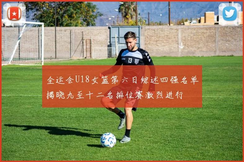 全运会U18女篮第六日综述四强名单揭晓九至十二名排位赛激烈进行